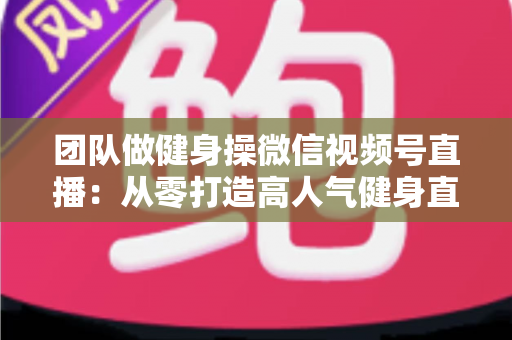 团队做健身操微信视频号直播：从零打造高人气健身直播间的完整指南