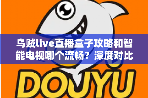 乌贼live直播盒子攻略和智能电视哪个流畅？深度对比流畅度差异与实用优化指南