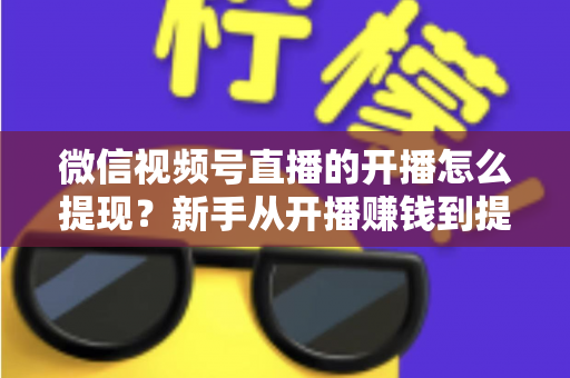 微信视频号直播的开播怎么提现？新手从开播赚钱到提现到账的完整实操指南
