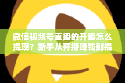 微信视频号直播的开播怎么提现？新手从开播赚钱到提现到账的完整实操指南