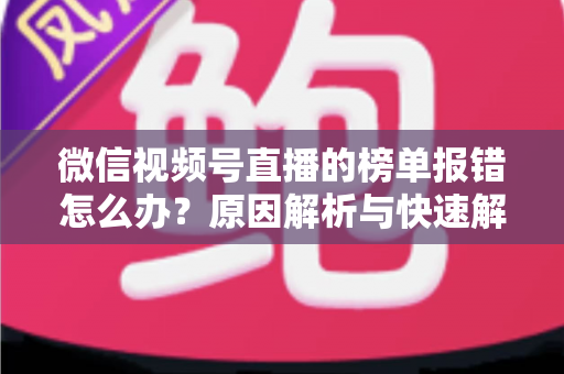 微信视频号直播的榜单报错怎么办？原因解析与快速解决全攻略