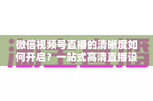 微信视频号直播的清晰度如何开启？一站式高清直播设置教程与实用技巧全解析