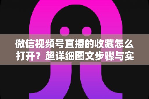 微信视频号直播的收藏怎么打开？超详细图文步骤与实用技巧全解析