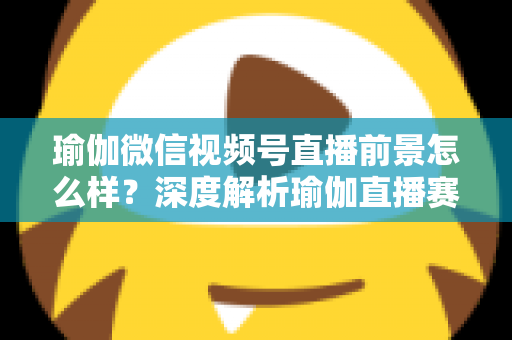 瑜伽微信视频号直播前景怎么样？深度解析瑜伽直播赛道的机遇、挑战与变现路径