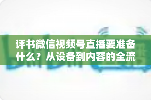 评书微信视频号直播要准备什么？从设备到内容的全流程筹备指南，助你首播人气爆棚