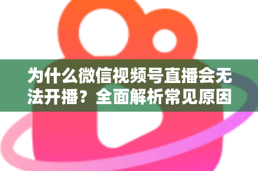 为什么微信视频号直播会无法开播？全面解析常见原因与实用解决方法