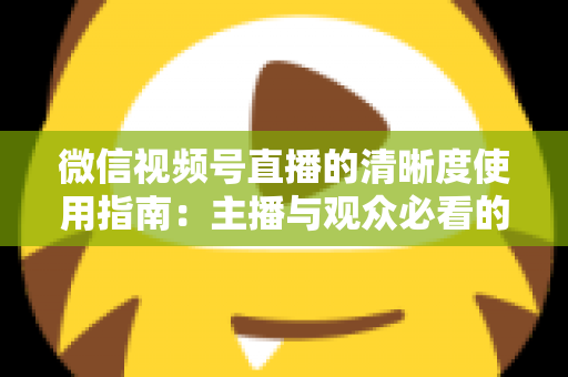 微信视频号直播的清晰度使用指南：主播与观众必看的画质优化全攻略