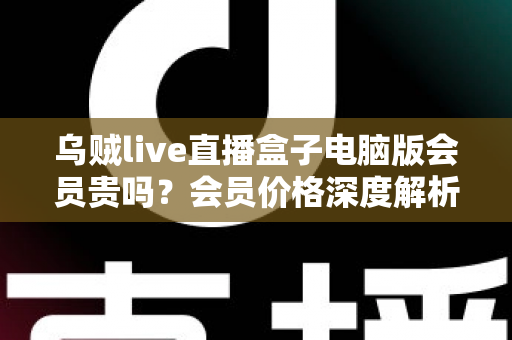 乌贼live直播盒子电脑版会员贵吗？会员价格深度解析与高性价比开通全指南