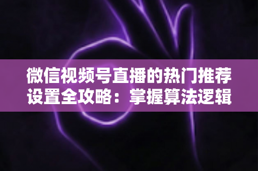 微信视频号直播的热门推荐设置全攻略:掌握算法逻辑,让你的直播间流量翻倍 微信视频号直播的热门推荐设置全攻略:掌握算法逻辑,让你的直播间流量翻倍