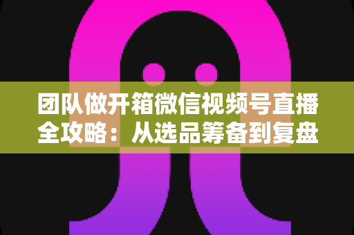 团队做开箱微信视频号直播全攻略:从选品筹备到复盘转化的高流量实战指南 团队做开箱微信视频号直播全攻略:从选品筹备到复盘转化的高流量实战指南