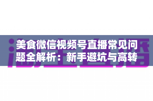 美食微信视频号直播常见问题全解析：新手避坑与高转化实战指南