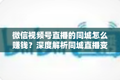 微信视频号直播的同城怎么赚钱？深度解析同城直播变现的五大实用路径与运营技巧