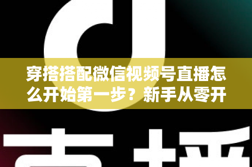 穿搭搭配微信视频号直播怎么开始第一步？新手从零开播的完整实战指南
