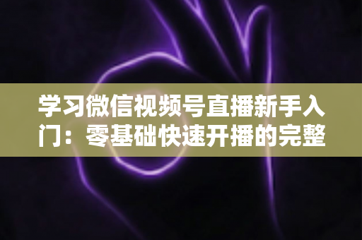学习微信视频号直播新手入门：零基础快速开播的完整实战指南