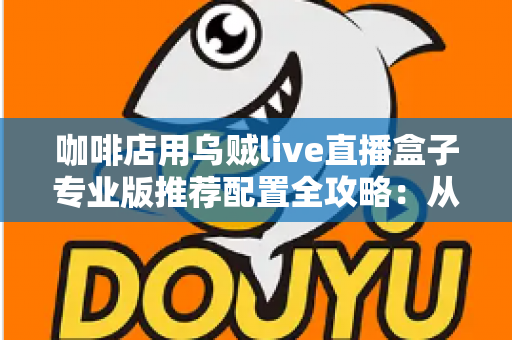 咖啡店用乌贼live直播盒子专业版推荐配置全攻略：从硬件到场景一次讲透