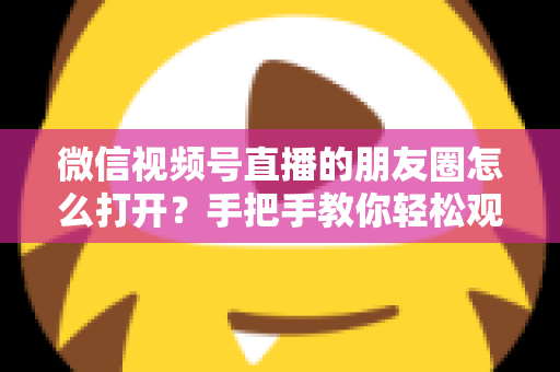 微信视频号直播的朋友圈怎么打开？手把手教你轻松观看直播与解决常见问题