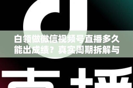 白领做微信视频号直播多久能出成绩？真实周期拆解与提速实操指南