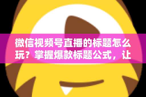 微信视频号直播的标题怎么玩？掌握爆款标题公式，让你的直播间流量翻倍的实战指南