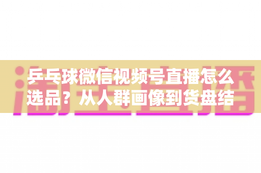 乒乓球微信视频号直播怎么选品？从人群画像到货盘结构的实战全指南