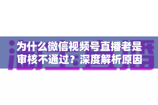 为什么微信视频号直播老是审核不通过?深度解析原因与实用解决方案 为什么微信视频号直播老是审核不通过?深度解析原因与实用解决方案