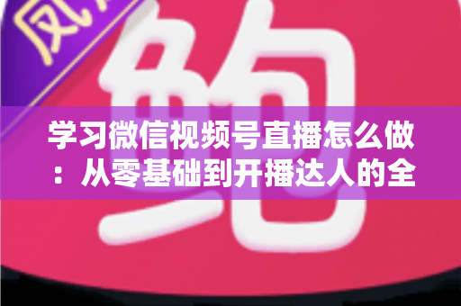学习微信视频号直播怎么做：从零基础到开播达人的全流程实战指南