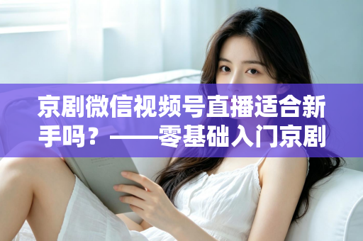 京剧微信视频号直播适合新手吗？——零基础入门京剧直播的全面指南与避坑建议