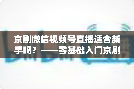 京剧微信视频号直播适合新手吗？——零基础入门京剧直播的全面指南与避坑建议