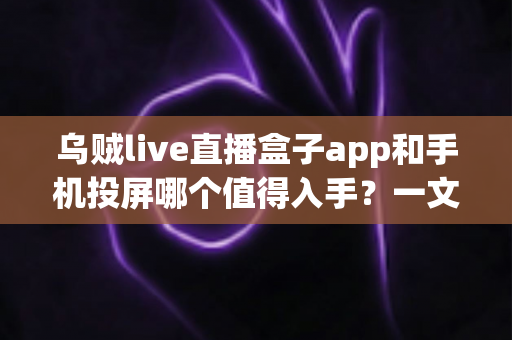 乌贼live直播盒子app和手机投屏哪个值得入手？一文看懂两者差异与选购建议