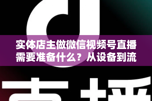 实体店主做微信视频号直播需要准备什么？从设备到流量的全流程筹备指南
