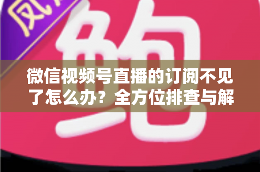 微信视频号直播的订阅不见了怎么办？全方位排查与解决方案指南