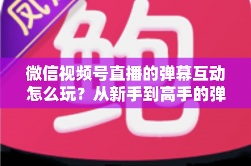 微信视频号直播的弹幕互动怎么玩？从新手到高手的弹幕运营完全指南