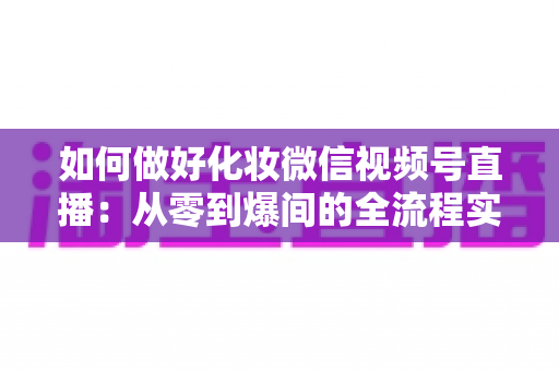 如何做好化妆微信视频号直播：从零到爆间的全流程实战指南与运营秘籍