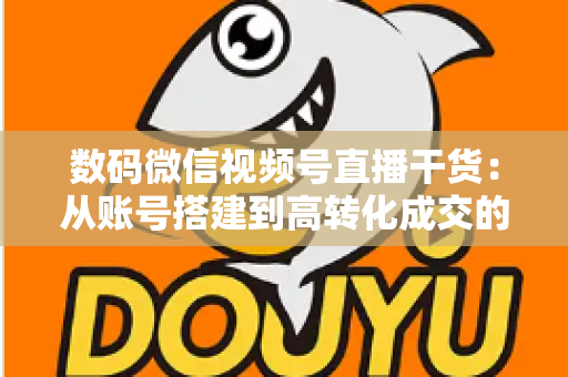 数码微信视频号直播干货：从账号搭建到高转化成交的全流程实战指南
