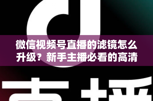 微信视频号直播的滤镜怎么升级？新手主播必看的高清美颜直播全攻略