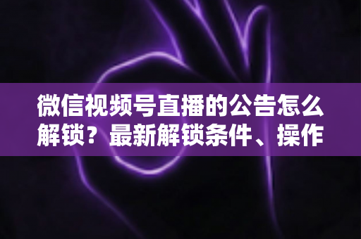 微信视频号直播的公告怎么解锁？最新解锁条件、操作步骤与实用技巧全解析