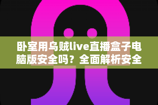 卧室用乌贼live直播盒子电脑版安全吗?全面解析安全风险与隐私防护实用指南 卧室用乌贼live直播盒子电脑版安全吗?全面解析安全风险与隐私防护实用指南