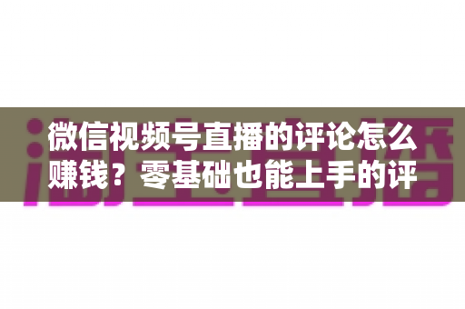 微信视频号直播的评论怎么赚钱?零基础也能上手的评论变现全攻略 微信视频号直播的评论怎么赚钱?零基础也能上手的评论变现全攻略