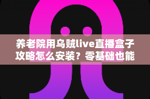 养老院用乌贼live直播盒子攻略怎么安装？零基础也能搞定的完整安装指南