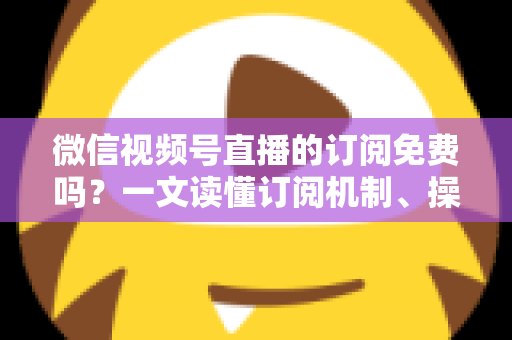 微信视频号直播的订阅免费吗？一文读懂订阅机制、操作步骤与实用建议