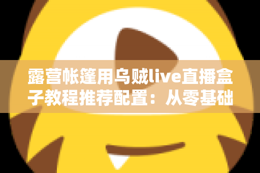 露营帐篷用乌贼live直播盒子教程推荐配置：从零基础到稳定开播的完整户外指南