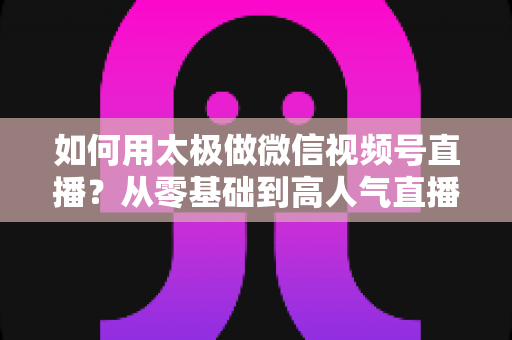 如何用太极做微信视频号直播？从零基础到高人气直播间的完整实战指南