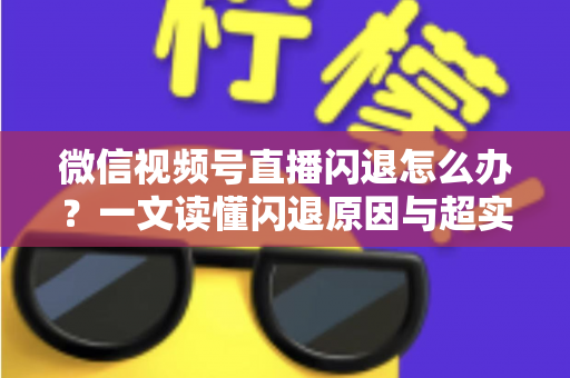 微信视频号直播闪退怎么办？一文读懂闪退原因与超实用解决方法全攻略