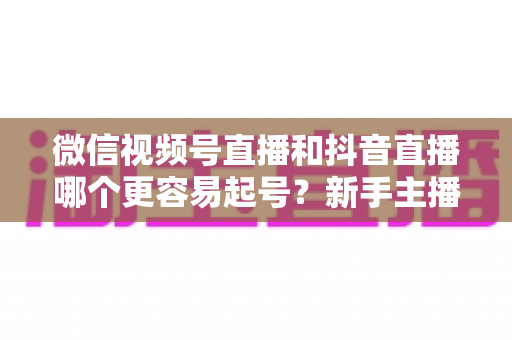 微信视频号直播和抖音直播哪个更容易起号？新手主播平台选择与起号实战指南