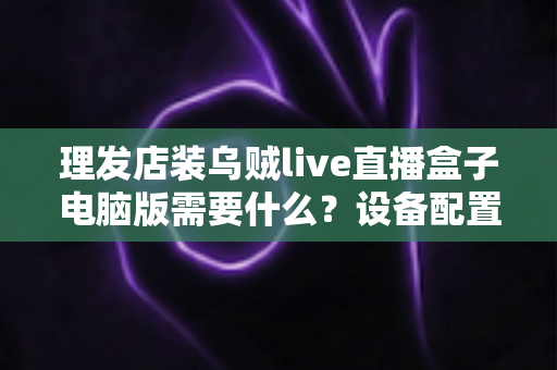 理发店装乌贼live直播盒子电脑版需要什么?设备配置与开店直播全攻略 理发店装乌贼live直播盒子电脑版需要什么?设备配置与开店直播全攻略