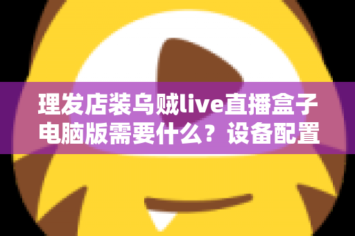 理发店装乌贼live直播盒子电脑版需要什么?设备配置与开店直播全攻略 理发店装乌贼live直播盒子电脑版需要什么?设备配置与开店直播全攻略
