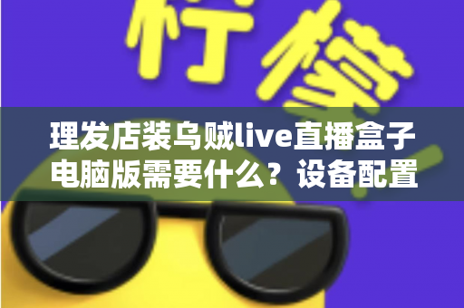 理发店装乌贼live直播盒子电脑版需要什么？设备配置与开店直播全攻略