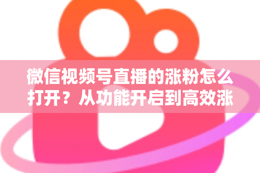 微信视频号直播的涨粉怎么打开？从功能开启到高效涨粉的完整实战指南