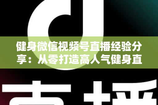 健身微信视频号直播经验分享：从零打造高人气健身直播间的实战指南