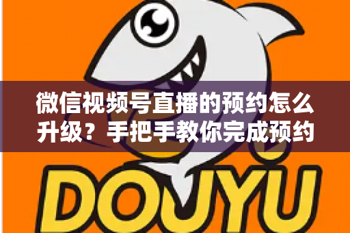微信视频号直播的预约怎么升级？手把手教你完成预约升级，快速提升直播间曝光与人气的完整实操指南