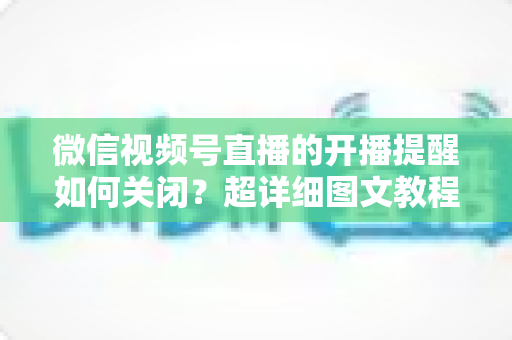 微信视频号直播的开播提醒如何关闭？超详细图文教程帮你告别消息轰炸，找回清净使用体验